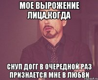 мое вырожение лица,когда снуп догг в очередной раз признается мне в любви