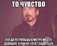 то чувство когда уступаешь в метро место девушке, а она не хочет садиться