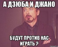 а дзюба и джано будут против нас играть ?