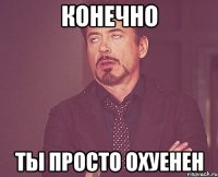 конечно ты просто охуенен