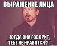 выражение лица когда она говорит "тебе не нравится ?"