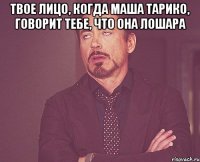 твое лицо, когда маша тарико, говорит тебе, что она лошара 