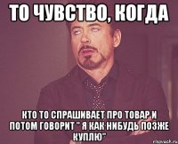 то чувство, когда кто то спрашивает про товар и потом говорит " я как нибудь позже куплю"