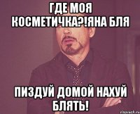 где моя косметичка?!яна бля пиздуй домой нахуй блять!