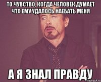 то чувство, когда человек думает что ему удалось наебать меня а я знал правду