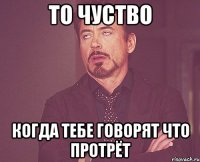 то чуство когда тебе говорят что протрёт