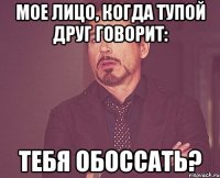 мое лицо, когда тупой друг говорит: тебя обоссать?