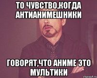 то чувство,когда антианимешники говорят,что аниме это мультики