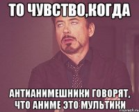 то чувство,когда антианимешники говорят, что аниме это мультики