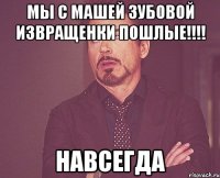 мы с машей зубовой извращенки пошлые!!! навсегда