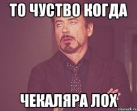 то чуство когда чекаляра лох