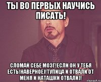 ты во первых научись писать! сломай себе мозг!если он у тебя есть!наверное)!тупица и отвали от меня и наташки отвали)!