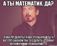 а ты математик, да? а как тут делать? а как это выразить? а вот тут сказали так-то сделать, это как? ну помогииии, пожааалуйста.