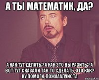 а ты математик, да? а как тут делать? а как это выразить? а вот тут сказали так-то сделать, это как? ну помоги, пожааалуйста