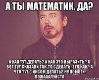 а ты математик, да? а как тут делать? а как это выразить? а вот тут сказали так-то сделать, это как? а что тут с иксом делать? ну помоги, пожааалуйста