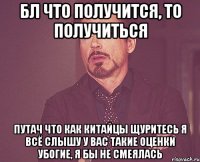 бл что получится, то получиться путач что как китайцы щуритесь я всё слышу у вас такие оценки убогие, я бы не смеялась