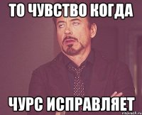 то чувство когда чурс исправляет