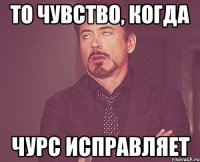 то чувство, когда чурс исправляет