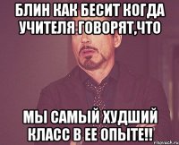 блин как бесит когда учителя говорят,что мы самый худший класс в ее опыте!!