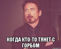  когда кто-то тянет с горбом