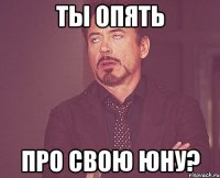 ты опять про свою юну?