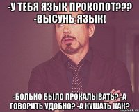 -у тебя язык проколот??? -высунь язык! -больно было прокалывать? -а говорить удобно? -а кушать как?