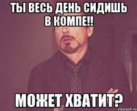 ты весь день сидишь в компе!! может хватит?