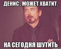 денис , может хватит. на сегодня шутить