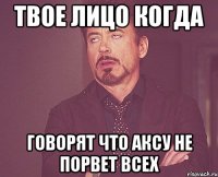 твое лицо когда говорят что аксу не порвет всех