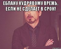 еблану кудрявому врежь, если не сделает в срок! 