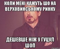 коли мені кажуть шо на верховинському ринку дешевше ніж у гуцул шоп