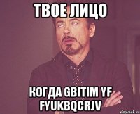 твое лицо когда gbitim yf fyukbqcrjv