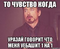 то чувство когда уразай говорит что меня уебашит 1 на 1