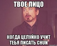 твое лицо когда целуйко учит тебя писать chun