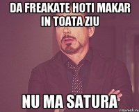 da freakate hoti makar in toata ziu nu ma satura