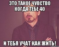 это такое чувство когда тебе 40 и тебя учат как жить!