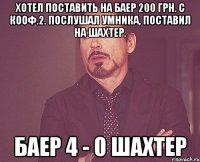 хотел поставить на баер 200 грн. с кооф.2. послушал умника, поставил на шахтер. баер 4 - 0 шахтер