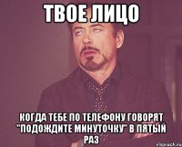 твое лицо когда тебе по телефону говорят "подождите минуточку" в пятый раз