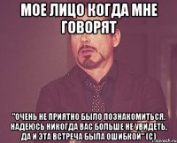 мое лицо когда мне говорят "очень не приятно было познакомиться. надеюсь никогда вас больше не увидеть, да и эта встреча была ошибкой" (с)