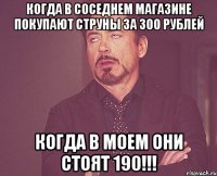 когда в соседнем магазине покупают струны за 300 рублей когда в моем они стоят 190!!!