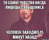 то самое чувство когда пишешь сообщение,а человек заходил 15 минут назад