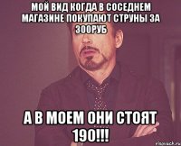 мой вид когда в соседнем магазине покупают струны за 300руб а в моем они стоят 190!!!