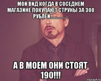 мой вид когда в соседнем магазине покупают струны за 300 рублей.................. а в моем они стоят 190!!!