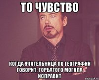 то чувство когда учительница по географии говорит: горбатого могила исправит