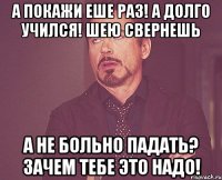 а покажи еше раз! а долго учился! шею свернешь а не больно падать? зачем тебе это надо!