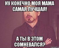 ну конечно моя мама самая лучшая! а ты в этом сомневался?