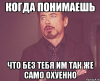 когда понимаешь что без тебя им так же само охуенно