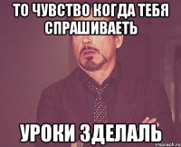 то чувство когда тебя спрашиваеть уроки зделаль