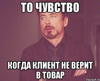 то чувство когда клиент не верит в товар