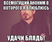 всемогущий аноним в которого я влюблюсь удачи блядь!